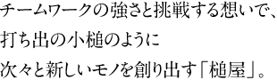 チームワークの強さと挑戦する想いで、打ち出の小槌のように次々と新しいモノを創り出す「槌屋」。