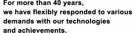 For more than 40 years,we have flexibly responded to various demands with our technologies and achievements.